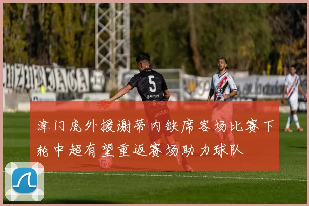 津门虎外援谢蒂内缺席客场比赛下轮中超有望重返赛场助力球队