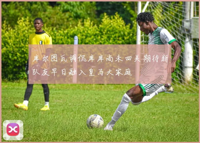 库尔图瓦调侃库库尚未回关期待新队友早日融入皇马大家庭