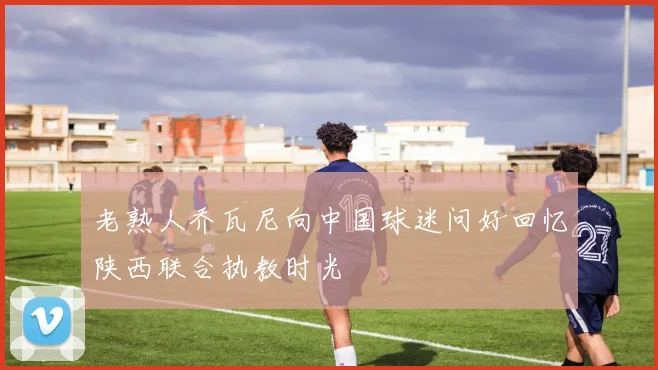 老熟人乔瓦尼向中国球迷问好回忆陕西联合执教时光