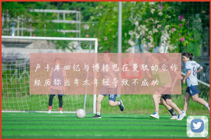 卢卡库回忆与博格巴在曼联的合作经历称当年太年轻导致不成功