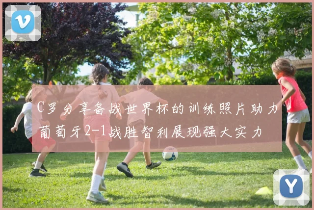 C罗分享备战世界杯的训练照片助力葡萄牙2-1战胜智利展现强大实力
