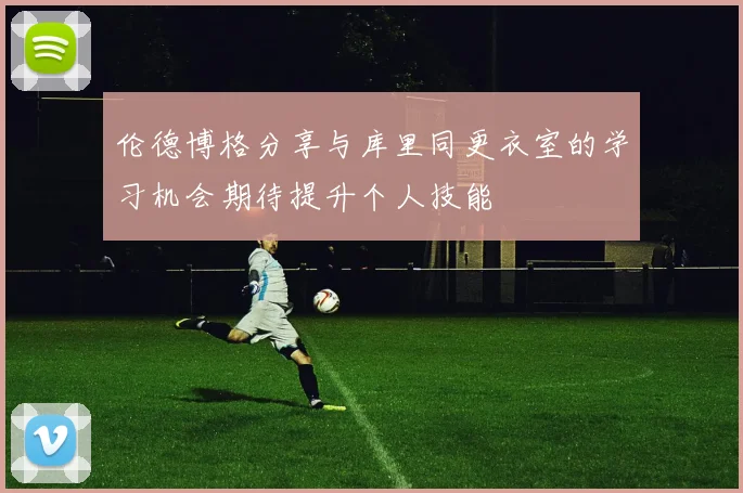 伦德博格分享与库里同更衣室的学习机会期待提升个人技能