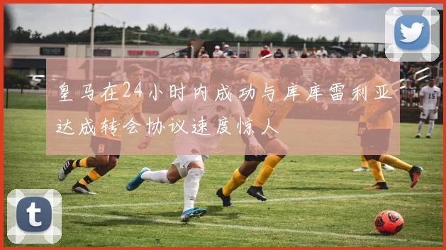 皇马在24小时内成功与库库雷利亚达成转会协议速度惊人