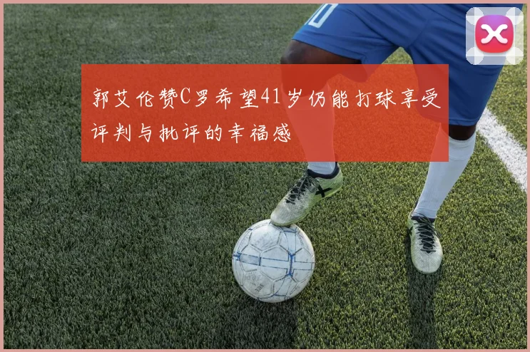 郭艾伦赞C罗希望41岁仍能打球享受评判与批评的幸福感