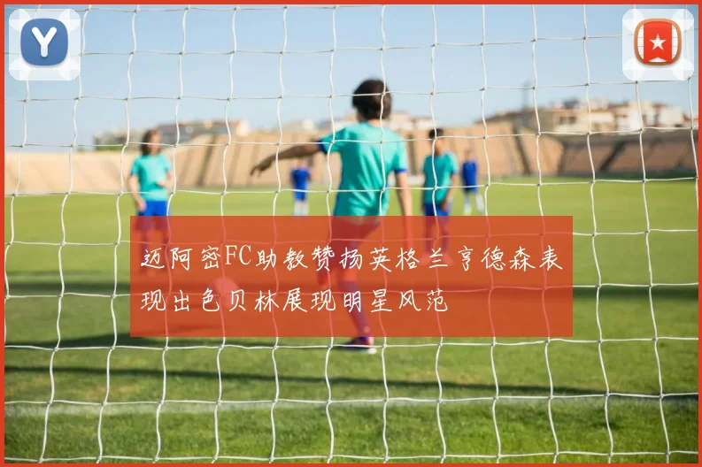 迈阿密FC助教赞扬英格兰亨德森表现出色贝林展现明星风范