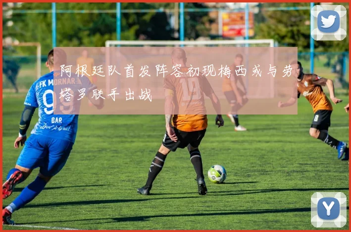 阿根廷队首发阵容初现梅西或与劳塔罗联手出战