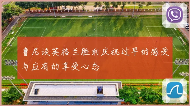 鲁尼谈英格兰胜利庆祝过早的感受与应有的享受心态