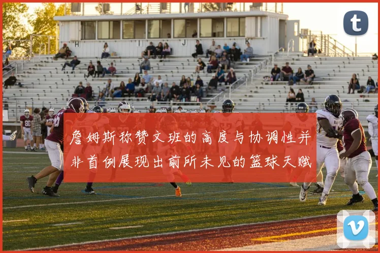 詹姆斯称赞文班的高度与协调性并非首例展现出前所未见的篮球天赋