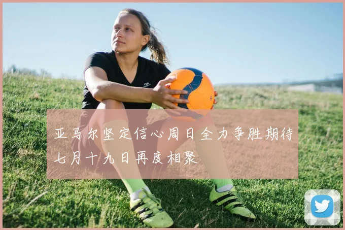 亚马尔坚定信心周日全力争胜期待七月十九日再度相聚