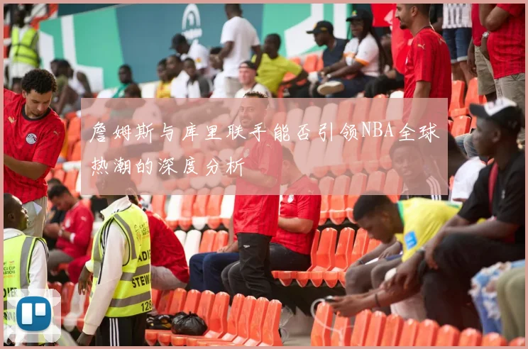 詹姆斯与库里联手能否引领NBA全球热潮的深度分析