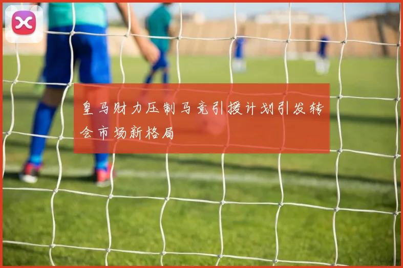 皇马财力压制马竞引援计划引发转会市场新格局