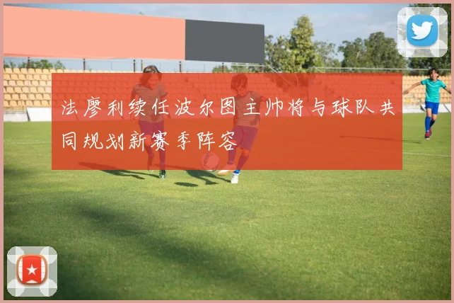 法廖利续任波尔图主帅将与球队共同规划新赛季阵容