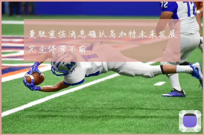 曼联重伤消息确认乌加特未来发展完全停滞不前