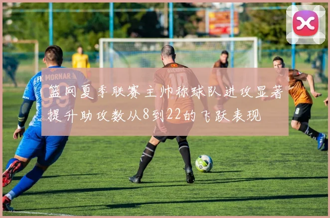 篮网夏季联赛主帅称球队进攻显著提升助攻数从8到22的飞跃表现