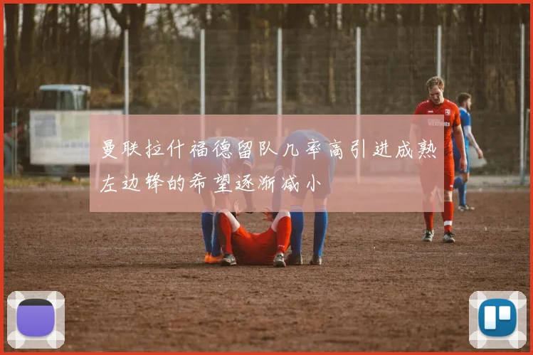 曼联拉什福德留队几率高引进成熟左边锋的希望逐渐减小