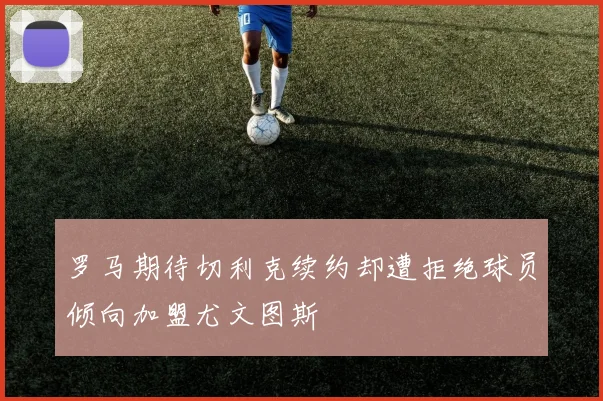 罗马期待切利克续约却遭拒绝球员倾向加盟尤文图斯